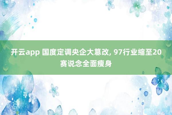 开云app 国度定调央企大篡改， 97行业缩至20赛说念全面瘦身