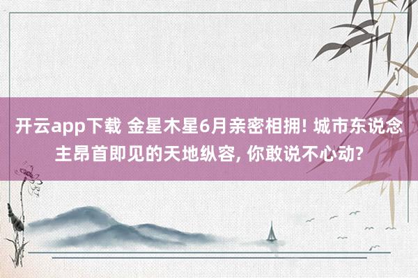 开云app下载 金星木星6月亲密相拥! 城市东说念主昂首即见的天地纵容， 你敢说不心动?