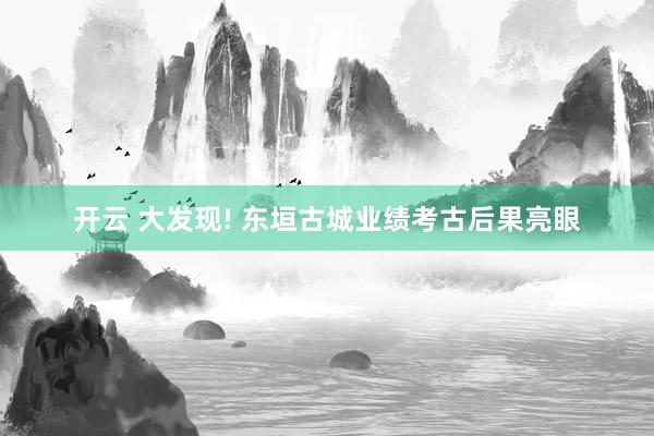 开云 大发现! 东垣古城业绩考古后果亮眼
