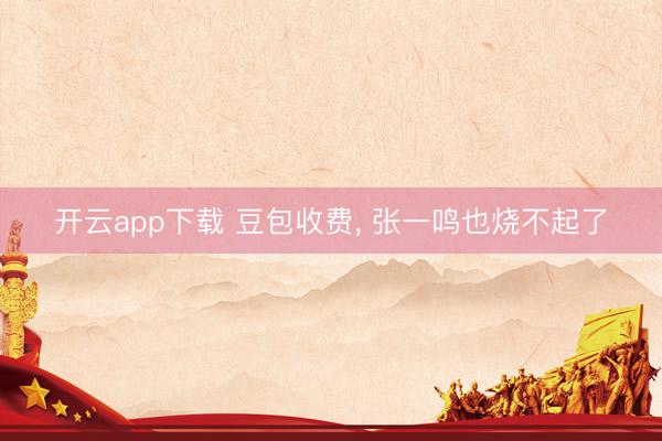 开云app下载 豆包收费， 张一鸣也烧不起了