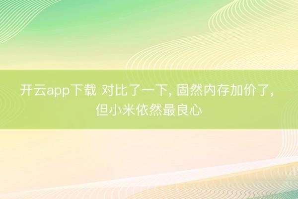 开云app下载 对比了一下， 固然内存加价了， 但小米依然最良心