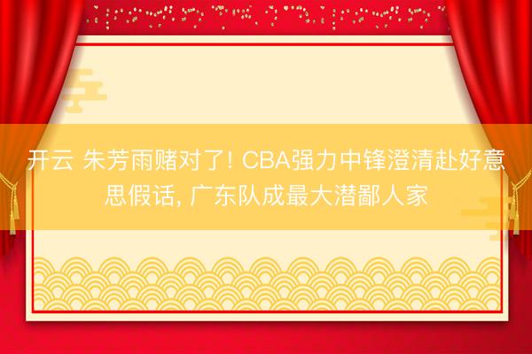 开云 朱芳雨赌对了! CBA强力中锋澄清赴好意思假话， 广东队成最大潜鄙人家