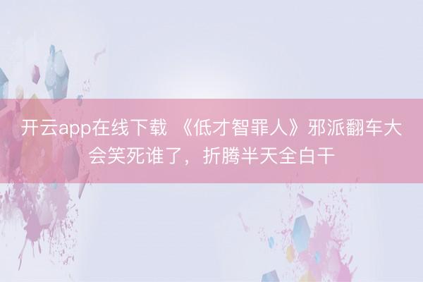 开云app在线下载 《低才智罪人》邪派翻车大会笑死谁了，折腾半天全白干