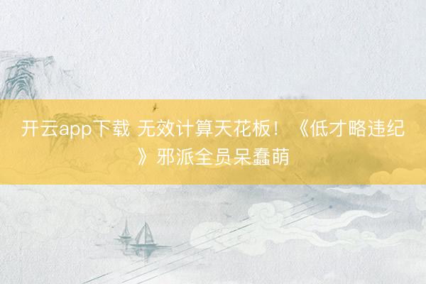 开云app下载 无效计算天花板！《低才略违纪》邪派全员呆蠢萌