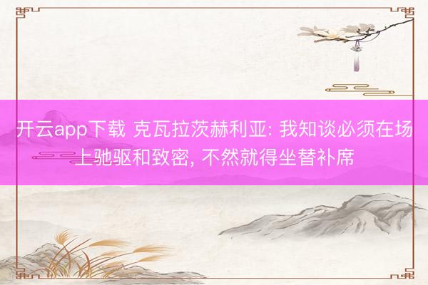 开云app下载 克瓦拉茨赫利亚: 我知谈必须在场上驰驱和致密， 不然就得坐替补席