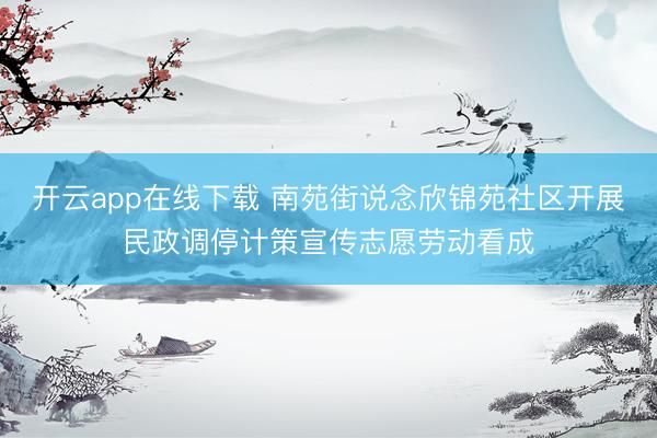 开云app在线下载 南苑街说念欣锦苑社区开展民政调停计策宣传志愿劳动看成