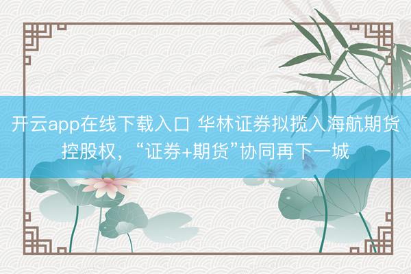 开云app在线下载入口 华林证券拟揽入海航期货控股权，“证券+期货”协同再下一城