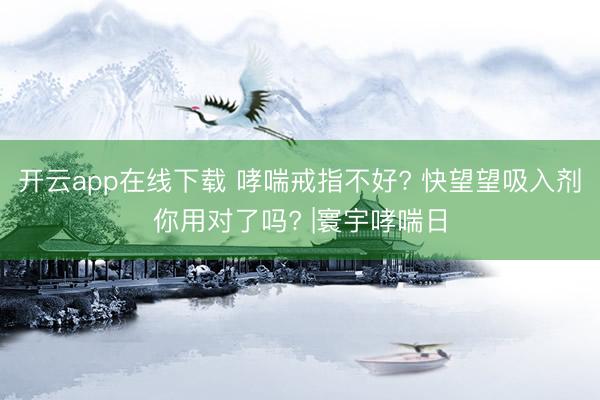 开云app在线下载 哮喘戒指不好? 快望望吸入剂你用对了吗? |寰宇哮喘日